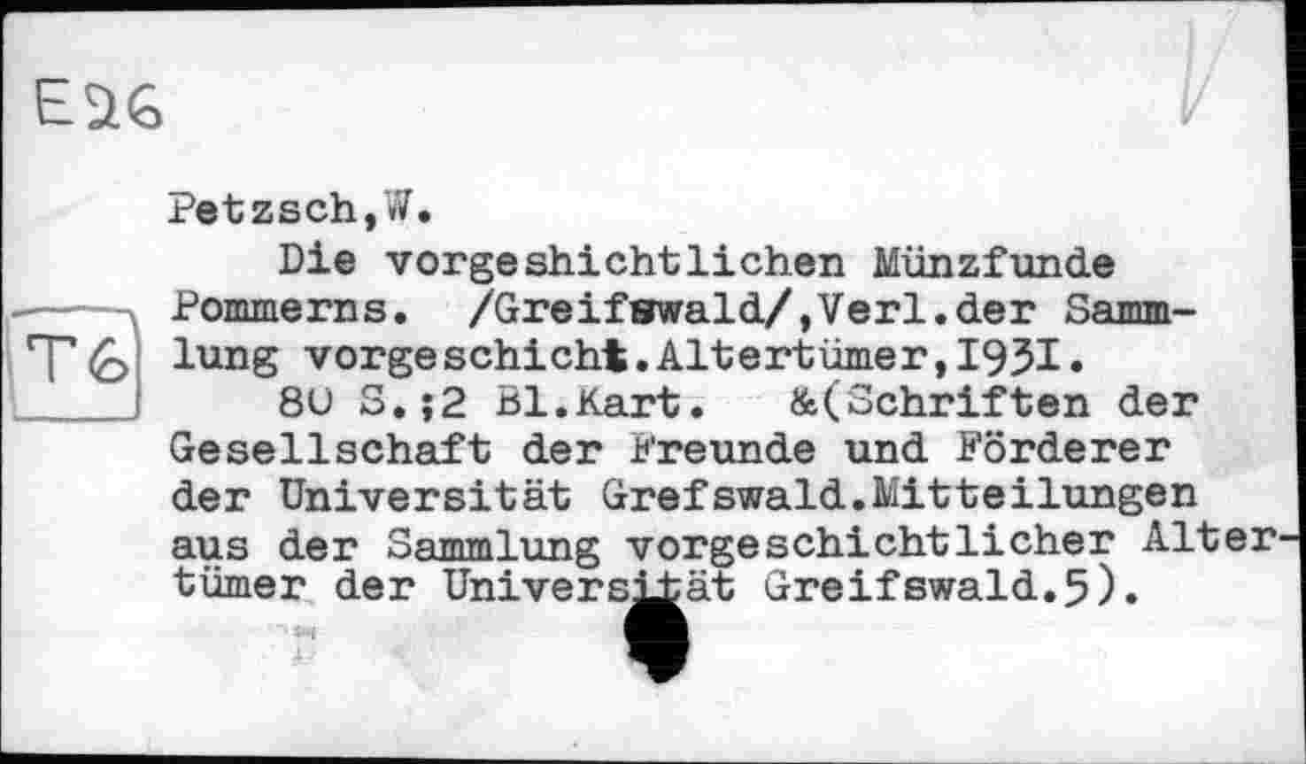 ﻿Petzsch,W.
Die vorgeshichtliehen Münzfunde Pommerns. /Greifswald/,Verl.der Sammlung vorgeschicht.Altertümer,1931.
8ü S.;2 Bl.Kart. &(Schriften der Gesellschaft der Freunde und Förderer der Universität Grefswald.Mitteilungen aus der Sammlung vorgeschichtlicher Alter turner der Universität Greifswald.5).